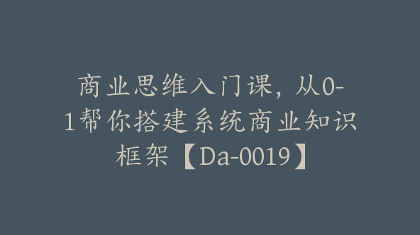 商业思维入门课，从0-1帮你搭建系统商业知识框架【Da-0019】