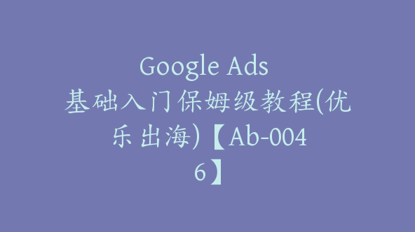 Google Ads 基础入门保姆级教程(优乐出海)【Ab-0046】