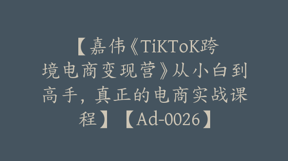 【嘉伟《TiKToK跨境电商变现营》从小白到高手，真正的电商实战课程】【Ad-0026】