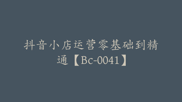 抖音小店运营零基础到精通【Bc-0041】