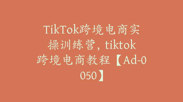 TikTok跨境电商实操训练营，tiktok跨境电商教程【Ad-0050】