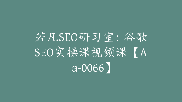 若凡SEO研习室：谷歌SEO实操课视频课【Aa-0066】