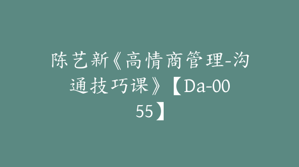 陈艺新《高情商管理-沟通技巧课》【Da-0055】