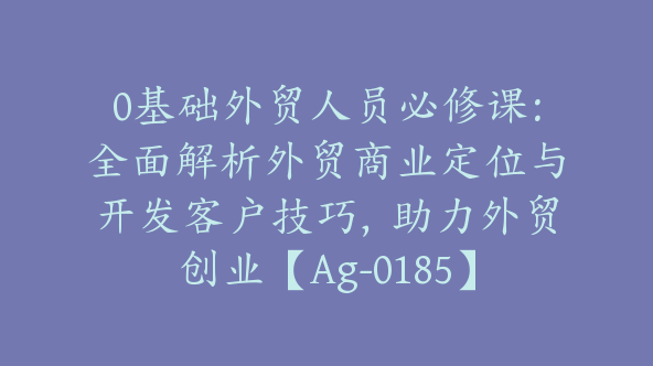 0基础外贸人员必修课：全面解析外贸商业定位与开发客户技巧，助力外贸创业【Ag-0185】