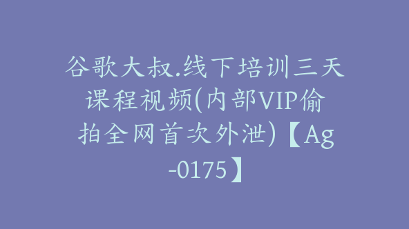 谷歌大叔.线下培训三天课程视频(内部VIP偷拍全网首次外泄)【Ag-0175】