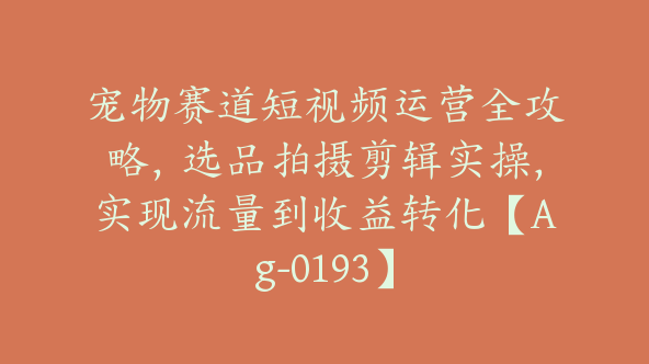 宠物赛道短视频运营全攻略，选品拍摄剪辑实操，实现流量到收益转化【Ag-0193】