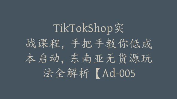 TikTokShop实战课程，手把手教你低成本启动，东南亚无货源玩法全解析【Ad-0053】