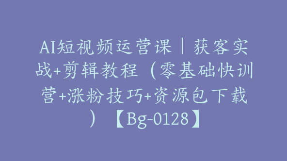 AI短视频运营课｜获客实战+剪辑教程（零基础快训营+涨粉技巧+资源包下载）【Bg-0128】