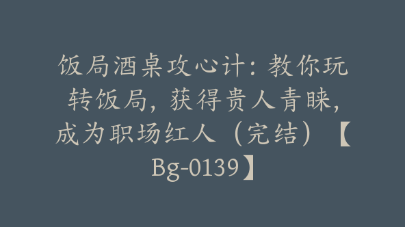 饭局酒桌攻心计：教你玩转饭局，获得贵人青睐，成为职场红人（完结）【Bg-0139】