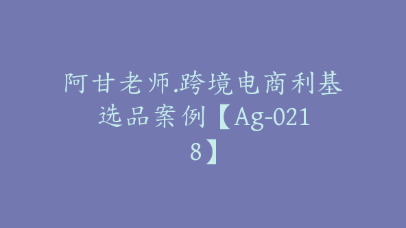 阿甘老师.跨境电商利基选品案例【Ag-0218】