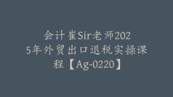 会计崔Sir老师2025年外贸出口退税实操课程【Ag-0220】