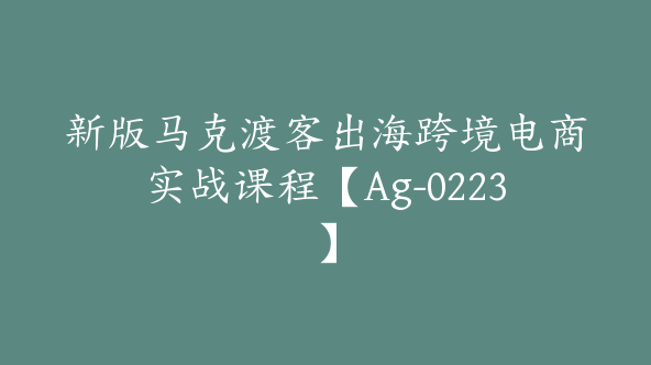 新版马克渡客出海跨境电商实战课程【Ag-0223】