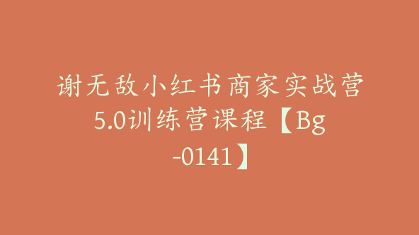 谢无敌小红书商家实战营5.0训练营课程【Bg-0141】