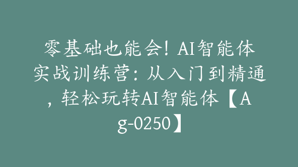 零基础也能会！AI智能体实战训练营：从入门到精通，轻松玩转AI智能体【Ag-0250】