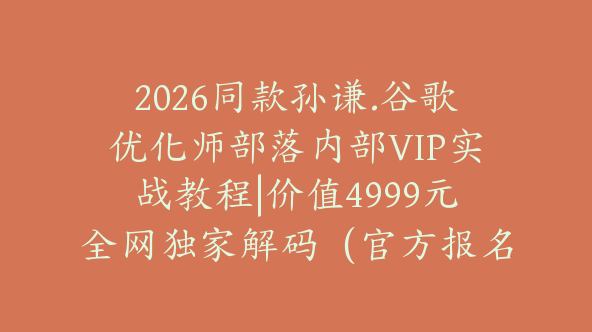 2026同款孙谦.谷歌优化师部落内部VIP实战教程|价值4999元全网独家解码（官方报名版本）【@034】